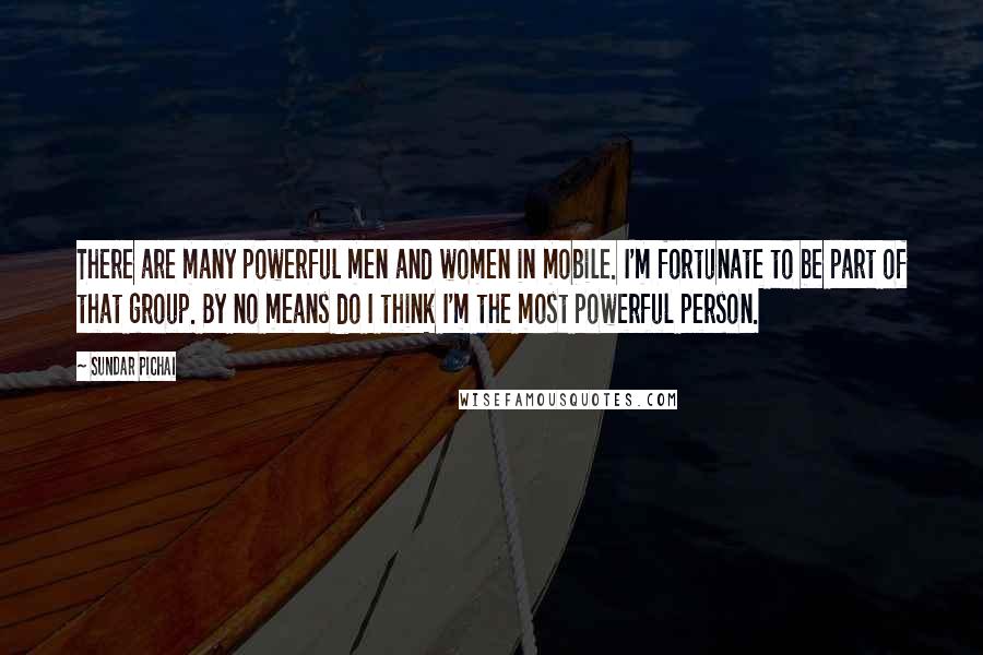 Sundar Pichai Quotes: There are many powerful men and women in mobile. I'm fortunate to be part of that group. By no means do I think I'm the most powerful person.