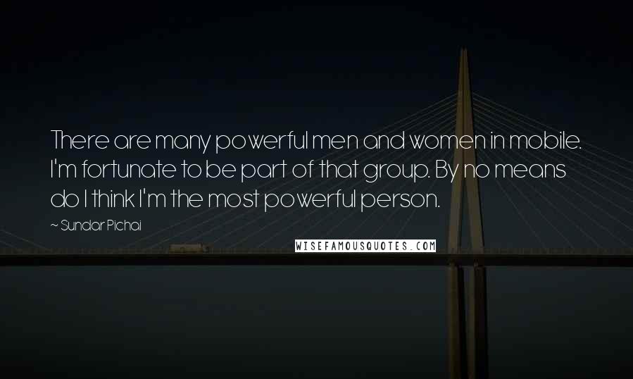 Sundar Pichai Quotes: There are many powerful men and women in mobile. I'm fortunate to be part of that group. By no means do I think I'm the most powerful person.