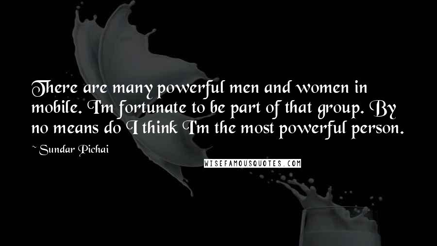 Sundar Pichai Quotes: There are many powerful men and women in mobile. I'm fortunate to be part of that group. By no means do I think I'm the most powerful person.