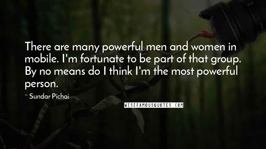 Sundar Pichai Quotes: There are many powerful men and women in mobile. I'm fortunate to be part of that group. By no means do I think I'm the most powerful person.