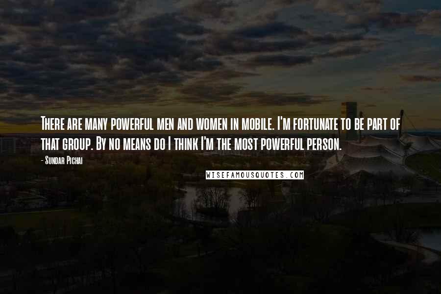 Sundar Pichai Quotes: There are many powerful men and women in mobile. I'm fortunate to be part of that group. By no means do I think I'm the most powerful person.