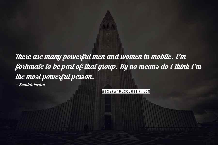 Sundar Pichai Quotes: There are many powerful men and women in mobile. I'm fortunate to be part of that group. By no means do I think I'm the most powerful person.