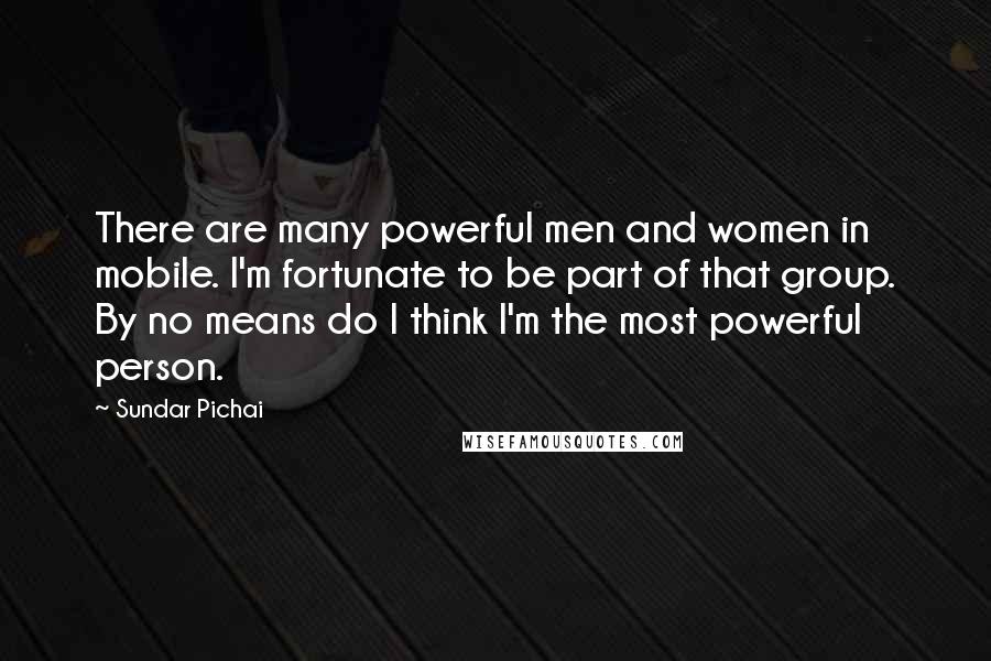 Sundar Pichai Quotes: There are many powerful men and women in mobile. I'm fortunate to be part of that group. By no means do I think I'm the most powerful person.