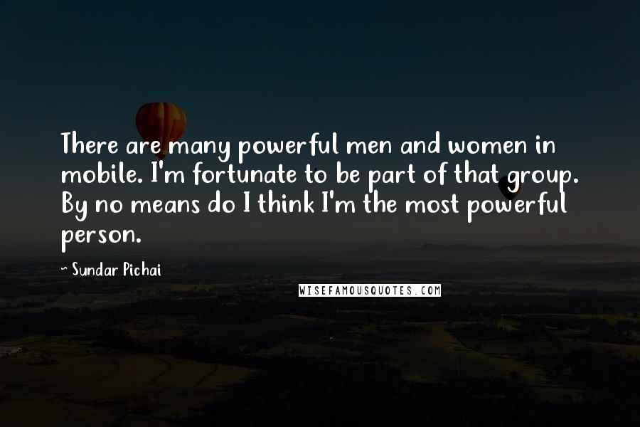 Sundar Pichai Quotes: There are many powerful men and women in mobile. I'm fortunate to be part of that group. By no means do I think I'm the most powerful person.