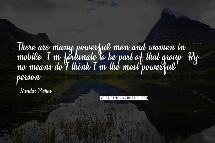 Sundar Pichai Quotes: There are many powerful men and women in mobile. I'm fortunate to be part of that group. By no means do I think I'm the most powerful person.