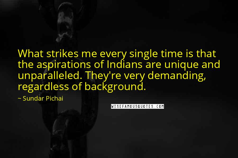 Sundar Pichai Quotes: What strikes me every single time is that the aspirations of Indians are unique and unparalleled. They're very demanding, regardless of background.