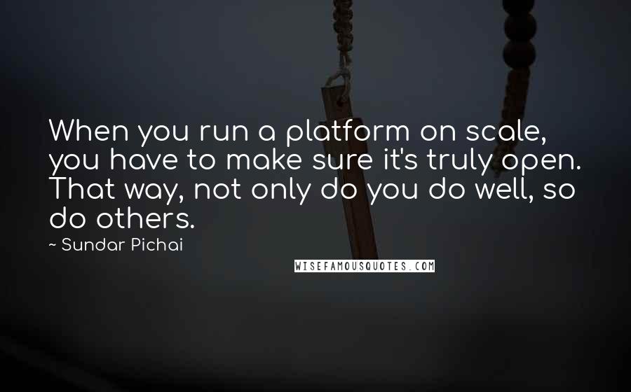 Sundar Pichai Quotes: When you run a platform on scale, you have to make sure it's truly open. That way, not only do you do well, so do others.