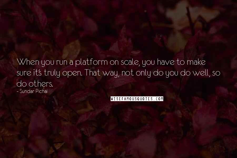 Sundar Pichai Quotes: When you run a platform on scale, you have to make sure it's truly open. That way, not only do you do well, so do others.