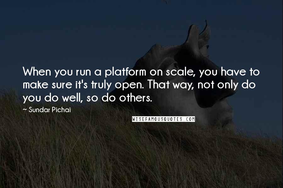 Sundar Pichai Quotes: When you run a platform on scale, you have to make sure it's truly open. That way, not only do you do well, so do others.