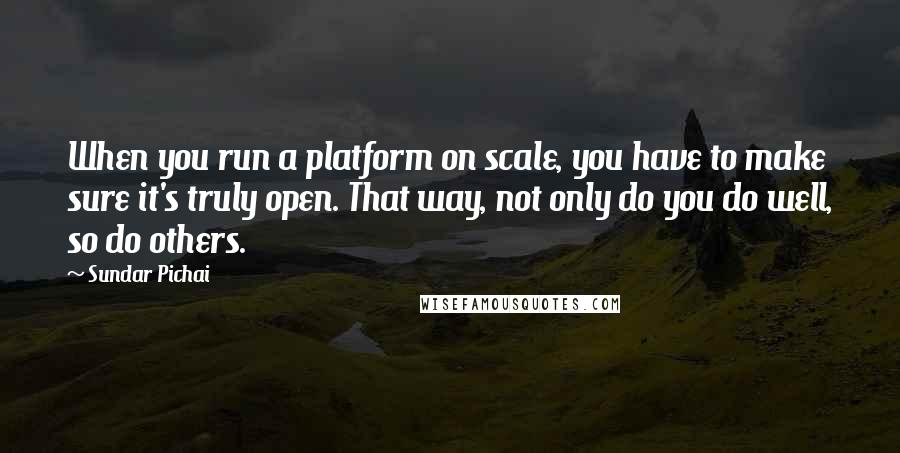 Sundar Pichai Quotes: When you run a platform on scale, you have to make sure it's truly open. That way, not only do you do well, so do others.