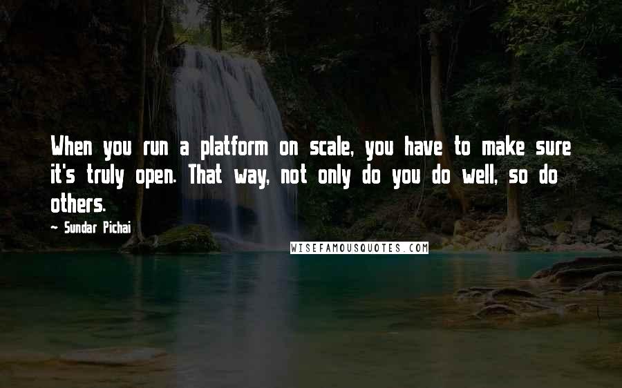 Sundar Pichai Quotes: When you run a platform on scale, you have to make sure it's truly open. That way, not only do you do well, so do others.
