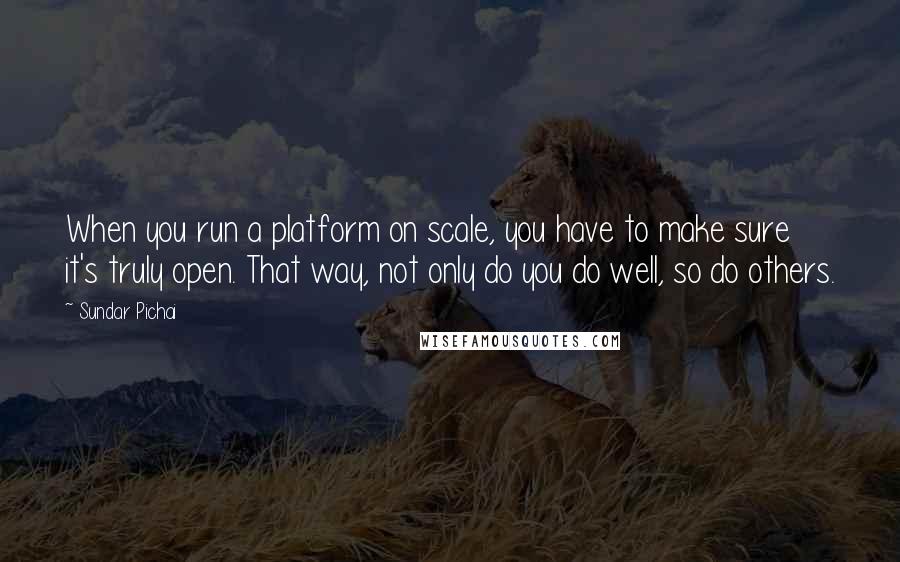 Sundar Pichai Quotes: When you run a platform on scale, you have to make sure it's truly open. That way, not only do you do well, so do others.