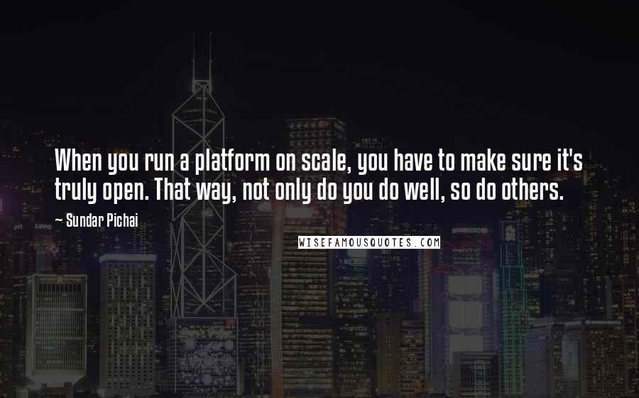 Sundar Pichai Quotes: When you run a platform on scale, you have to make sure it's truly open. That way, not only do you do well, so do others.