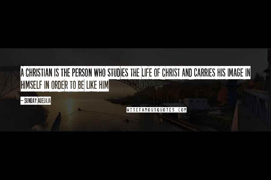 Sunday Adelaja Quotes: A Christian is the person who studies the life of Christ and carries His image in himself in order to be like Him