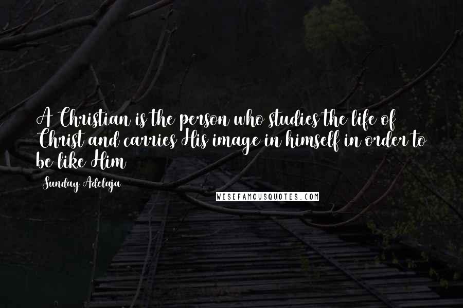 Sunday Adelaja Quotes: A Christian is the person who studies the life of Christ and carries His image in himself in order to be like Him