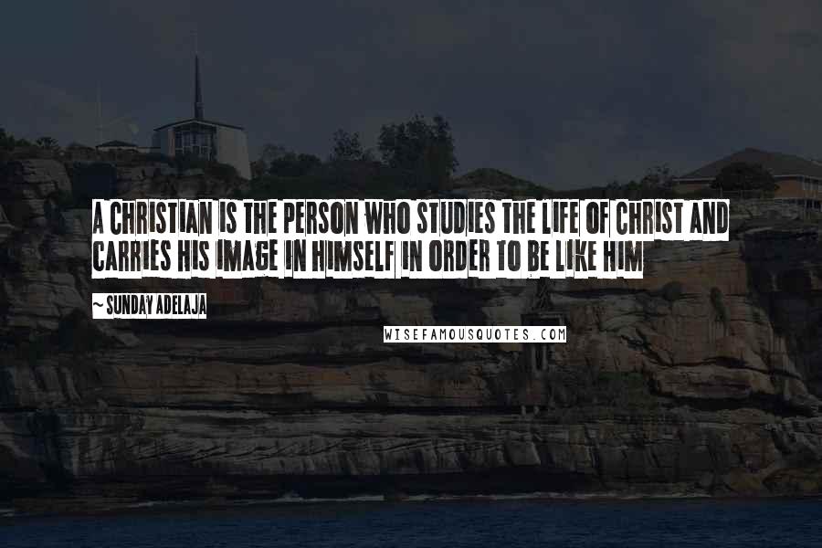 Sunday Adelaja Quotes: A Christian is the person who studies the life of Christ and carries His image in himself in order to be like Him