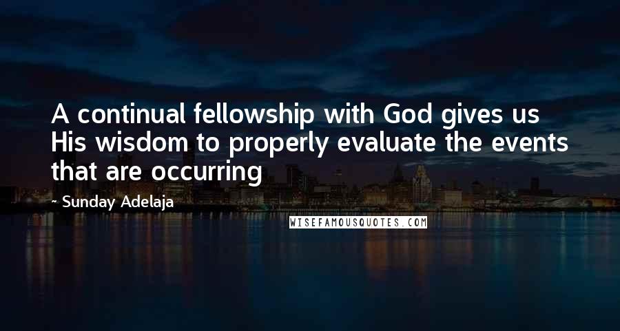 Sunday Adelaja Quotes: A continual fellowship with God gives us His wisdom to properly evaluate the events that are occurring