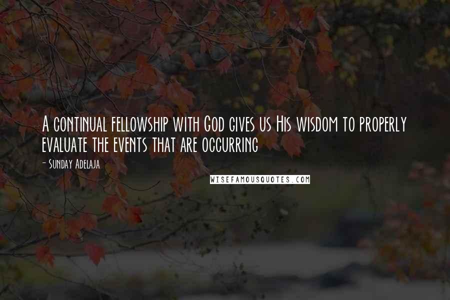 Sunday Adelaja Quotes: A continual fellowship with God gives us His wisdom to properly evaluate the events that are occurring