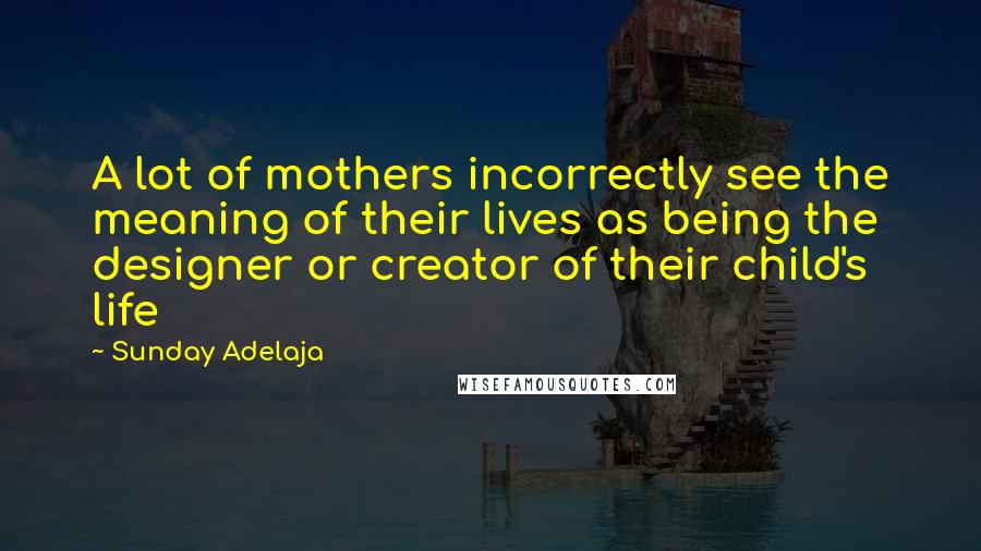 Sunday Adelaja Quotes: A lot of mothers incorrectly see the meaning of their lives as being the designer or creator of their child's life