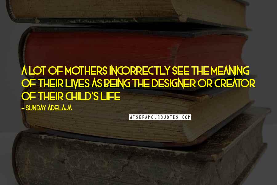 Sunday Adelaja Quotes: A lot of mothers incorrectly see the meaning of their lives as being the designer or creator of their child's life