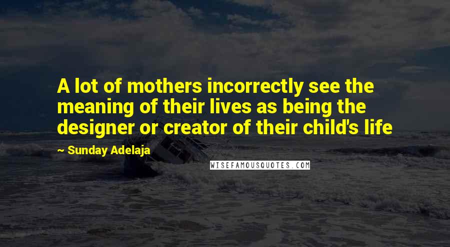 Sunday Adelaja Quotes: A lot of mothers incorrectly see the meaning of their lives as being the designer or creator of their child's life