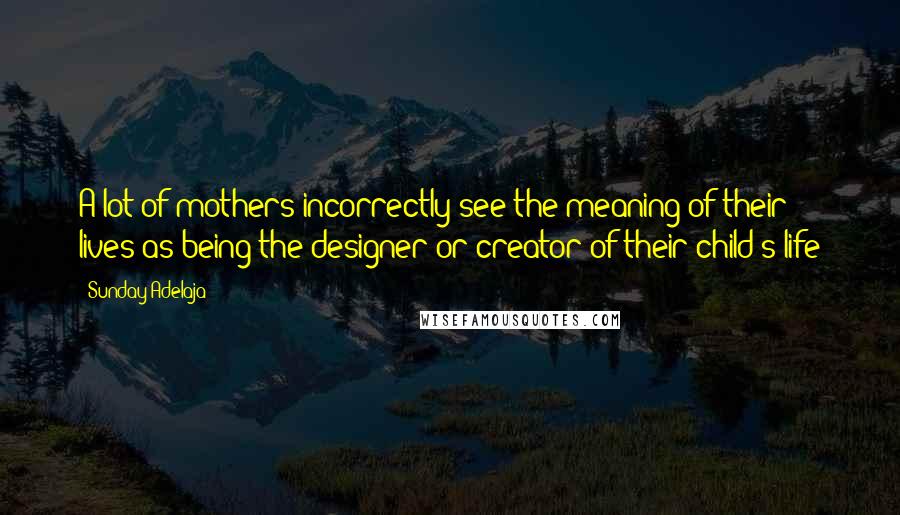Sunday Adelaja Quotes: A lot of mothers incorrectly see the meaning of their lives as being the designer or creator of their child's life