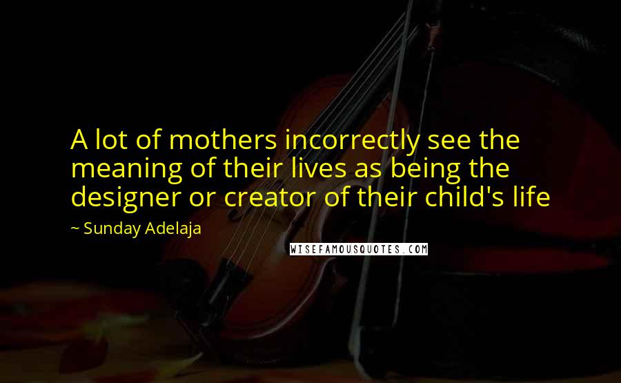 Sunday Adelaja Quotes: A lot of mothers incorrectly see the meaning of their lives as being the designer or creator of their child's life