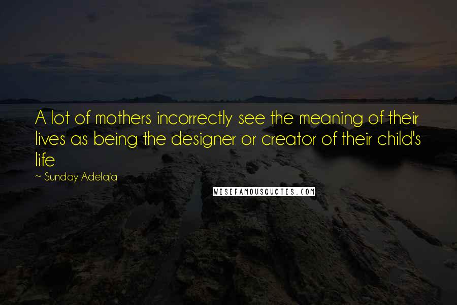 Sunday Adelaja Quotes: A lot of mothers incorrectly see the meaning of their lives as being the designer or creator of their child's life