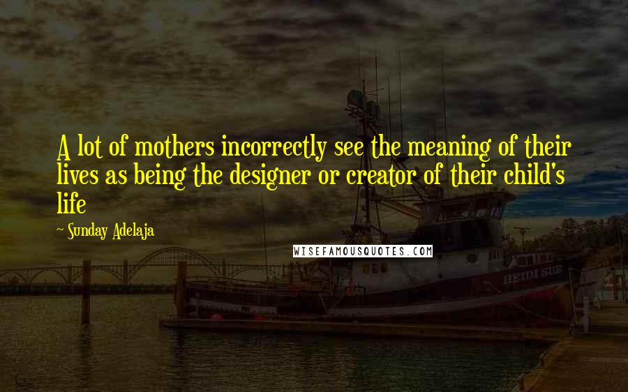 Sunday Adelaja Quotes: A lot of mothers incorrectly see the meaning of their lives as being the designer or creator of their child's life