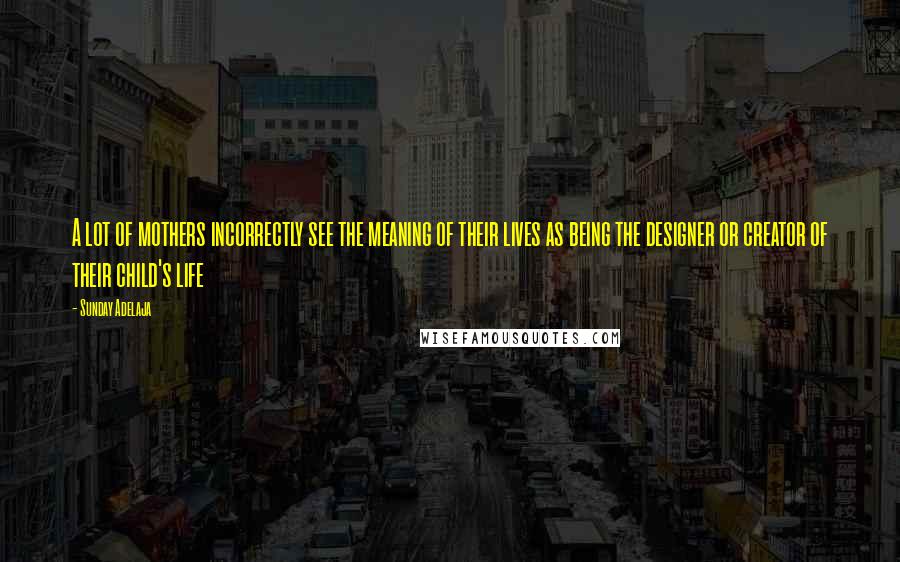 Sunday Adelaja Quotes: A lot of mothers incorrectly see the meaning of their lives as being the designer or creator of their child's life