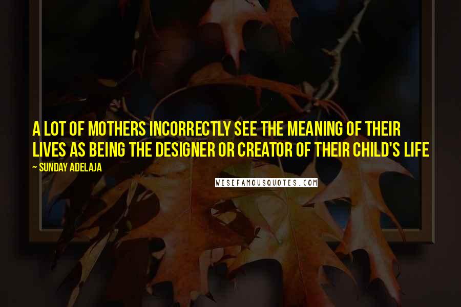 Sunday Adelaja Quotes: A lot of mothers incorrectly see the meaning of their lives as being the designer or creator of their child's life