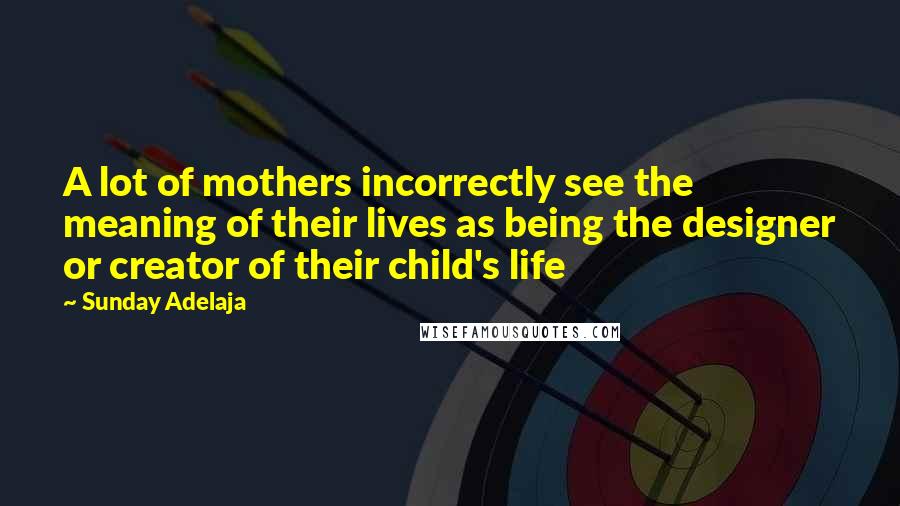 Sunday Adelaja Quotes: A lot of mothers incorrectly see the meaning of their lives as being the designer or creator of their child's life