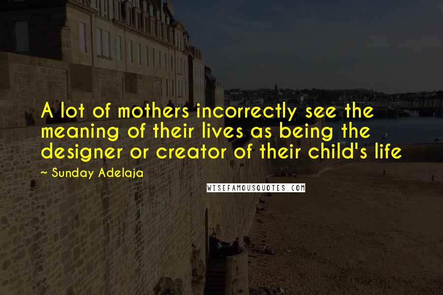 Sunday Adelaja Quotes: A lot of mothers incorrectly see the meaning of their lives as being the designer or creator of their child's life