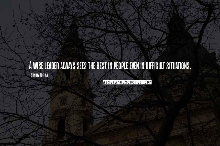 Sunday Adelaja Quotes: A wise leader always sees the best in people even in difficult situations.