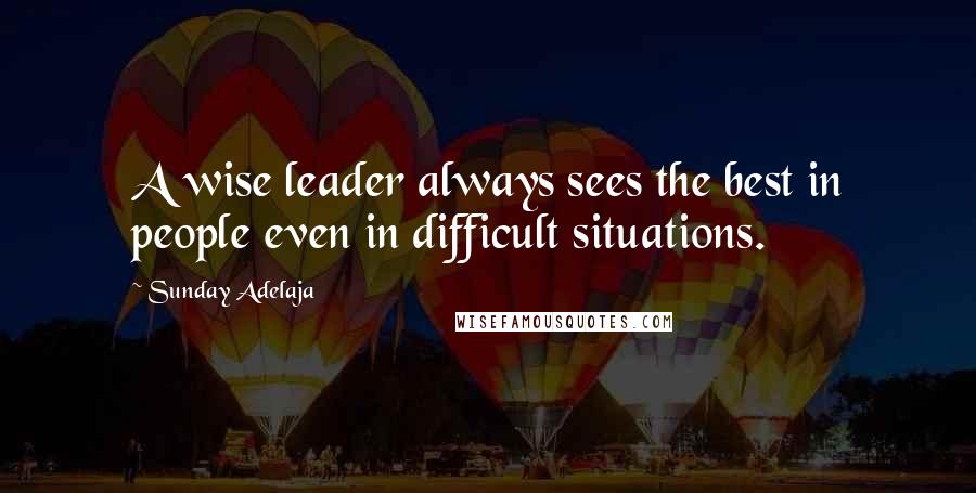Sunday Adelaja Quotes: A wise leader always sees the best in people even in difficult situations.