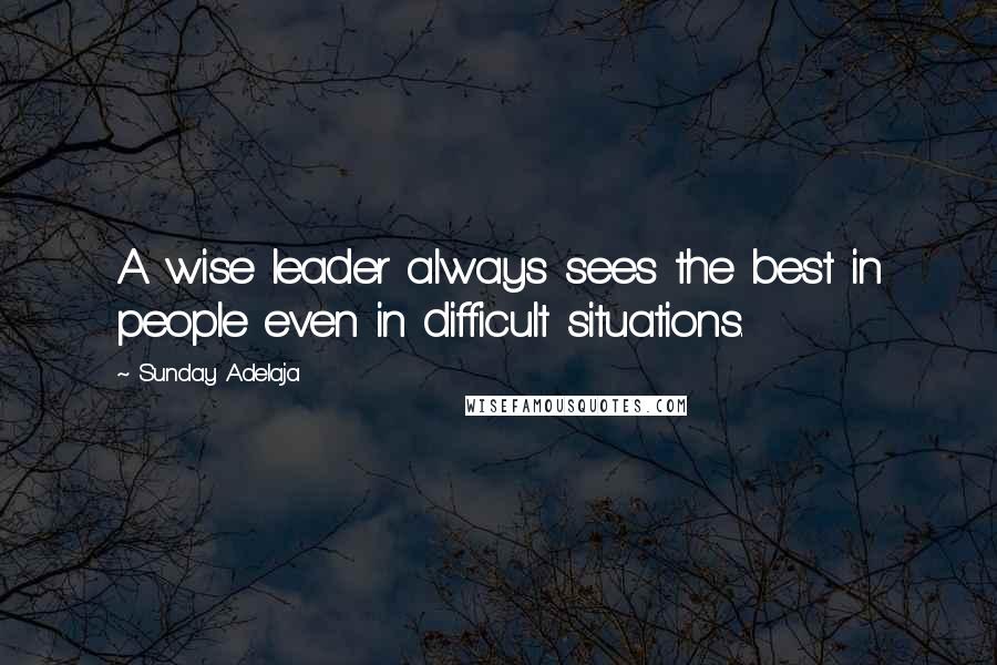 Sunday Adelaja Quotes: A wise leader always sees the best in people even in difficult situations.
