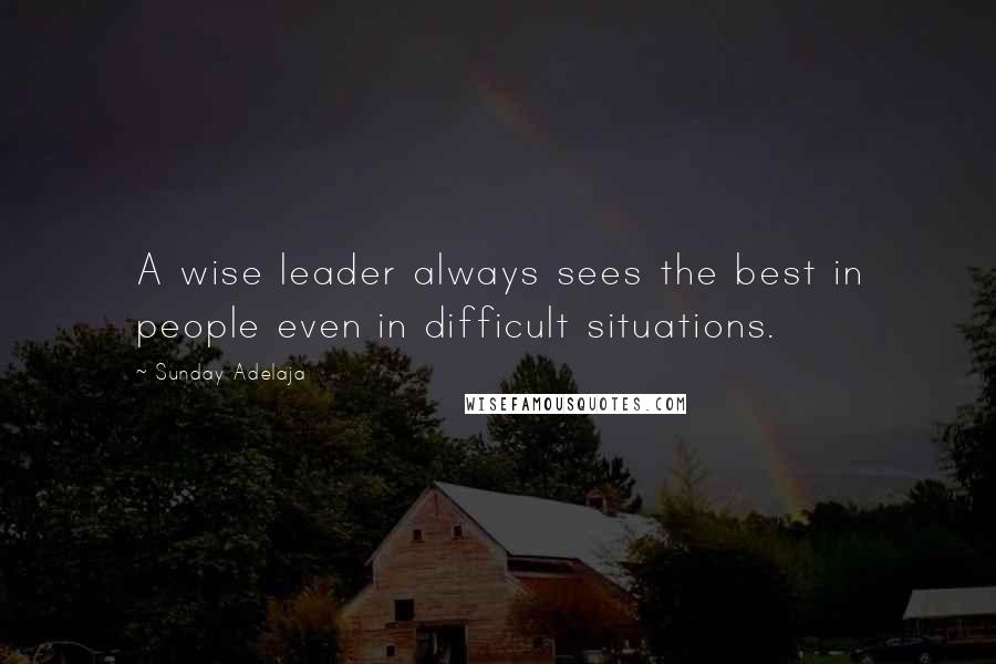 Sunday Adelaja Quotes: A wise leader always sees the best in people even in difficult situations.