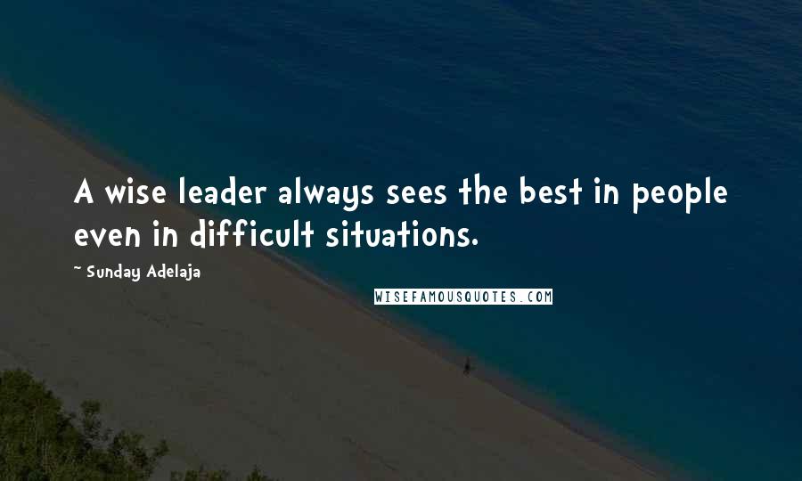 Sunday Adelaja Quotes: A wise leader always sees the best in people even in difficult situations.