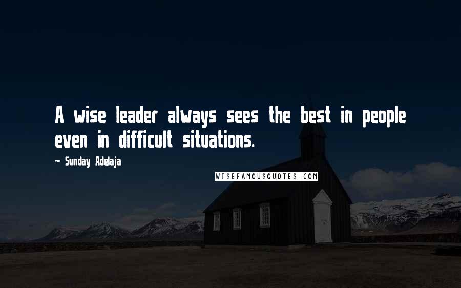 Sunday Adelaja Quotes: A wise leader always sees the best in people even in difficult situations.