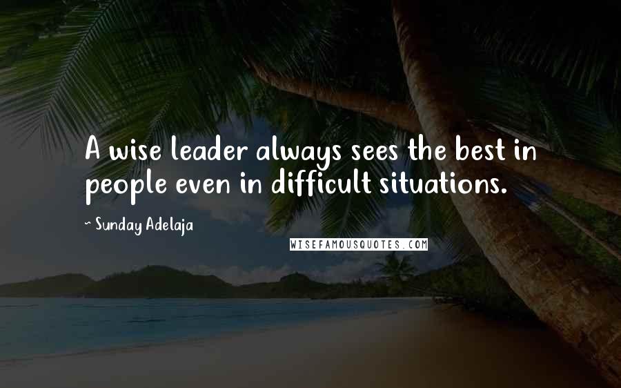 Sunday Adelaja Quotes: A wise leader always sees the best in people even in difficult situations.