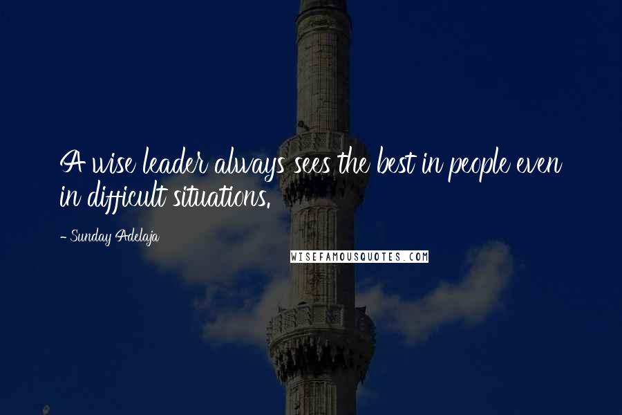 Sunday Adelaja Quotes: A wise leader always sees the best in people even in difficult situations.