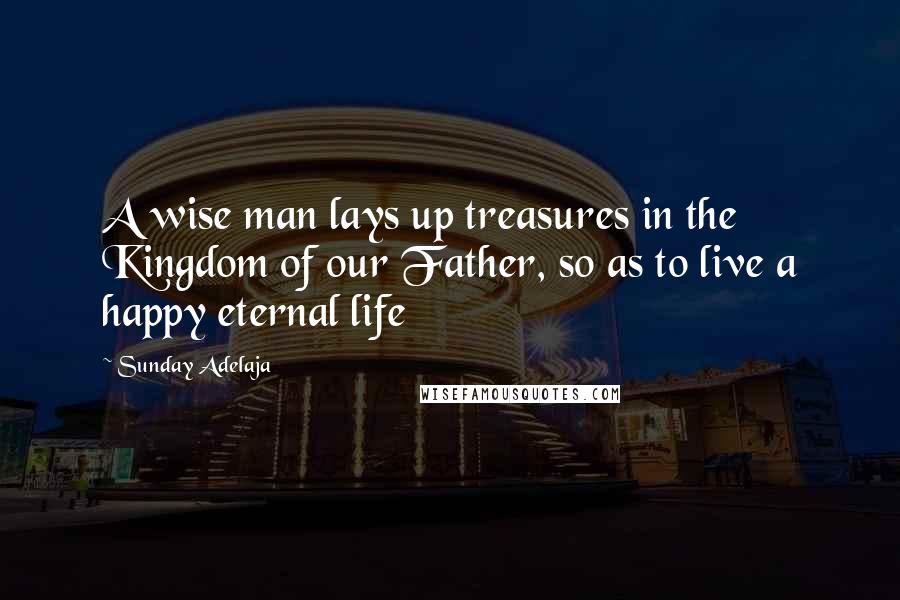 Sunday Adelaja Quotes: A wise man lays up treasures in the Kingdom of our Father, so as to live a happy eternal life
