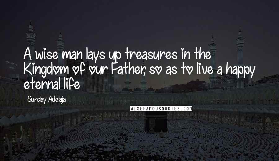 Sunday Adelaja Quotes: A wise man lays up treasures in the Kingdom of our Father, so as to live a happy eternal life