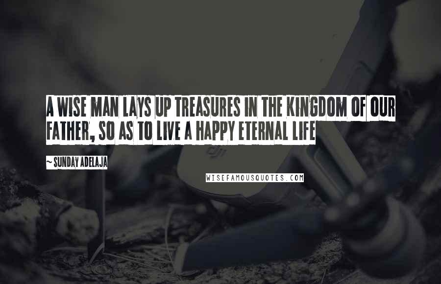 Sunday Adelaja Quotes: A wise man lays up treasures in the Kingdom of our Father, so as to live a happy eternal life