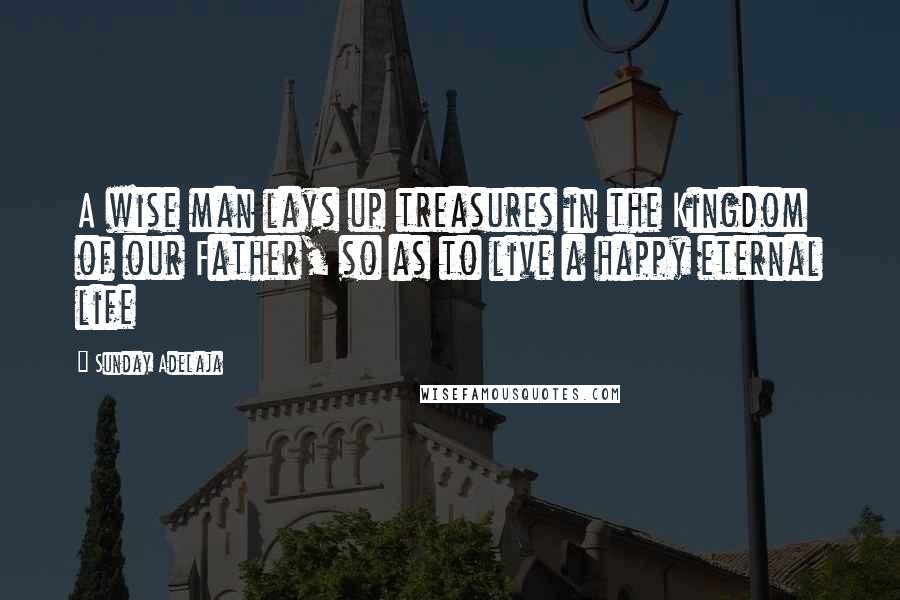 Sunday Adelaja Quotes: A wise man lays up treasures in the Kingdom of our Father, so as to live a happy eternal life