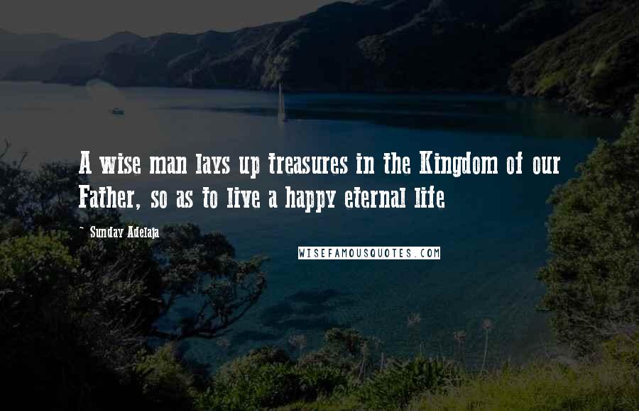 Sunday Adelaja Quotes: A wise man lays up treasures in the Kingdom of our Father, so as to live a happy eternal life