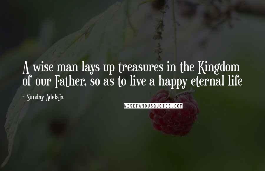 Sunday Adelaja Quotes: A wise man lays up treasures in the Kingdom of our Father, so as to live a happy eternal life