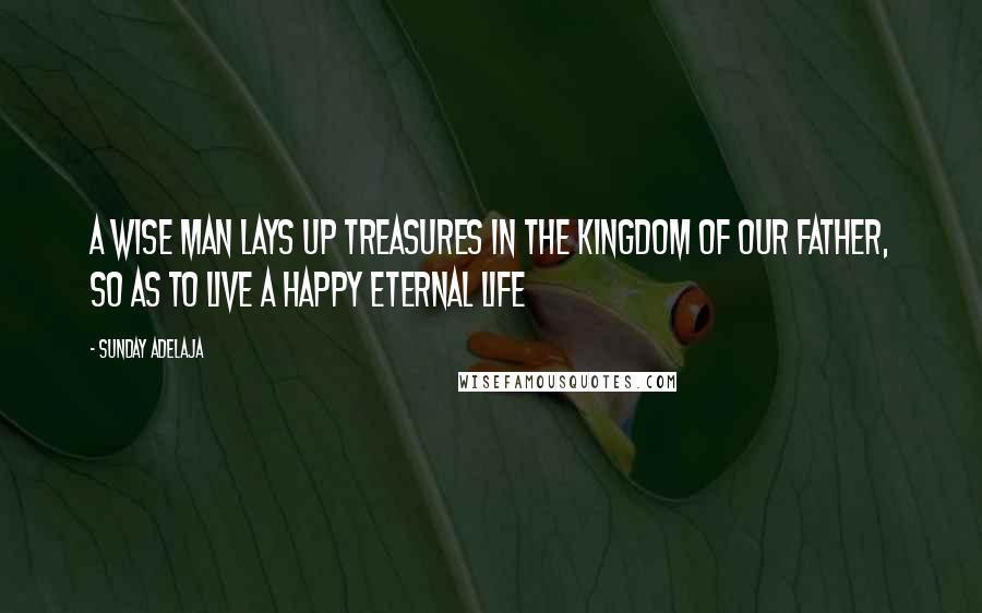 Sunday Adelaja Quotes: A wise man lays up treasures in the Kingdom of our Father, so as to live a happy eternal life