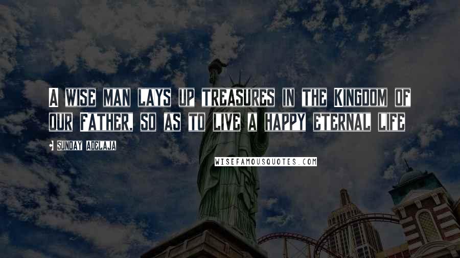 Sunday Adelaja Quotes: A wise man lays up treasures in the Kingdom of our Father, so as to live a happy eternal life