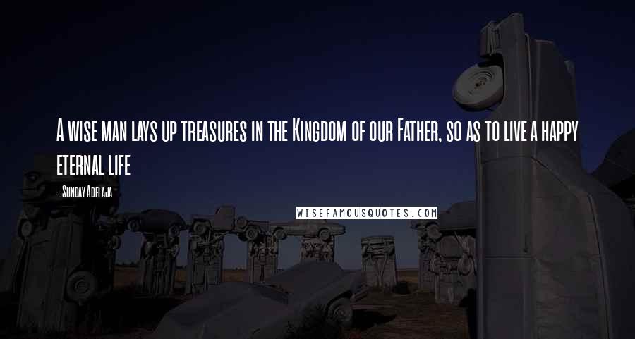Sunday Adelaja Quotes: A wise man lays up treasures in the Kingdom of our Father, so as to live a happy eternal life